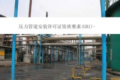 壓力管道安裝許可證資質要求(GB1)-四川辦理壓力管道資質需要什么